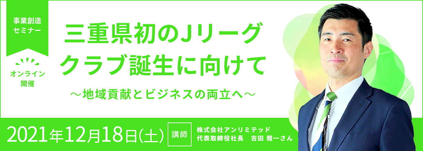 12/18（土）13:30～事業創造セミナー ※定員に達しましたので受付を終了させていただきました【「三重県初のJリーグ クラブ誕生に向けて」 ～地域貢献とビジネスの両立へ～】オンライン開催