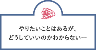 やりたいことはあるが、どうしていいのかわからない…